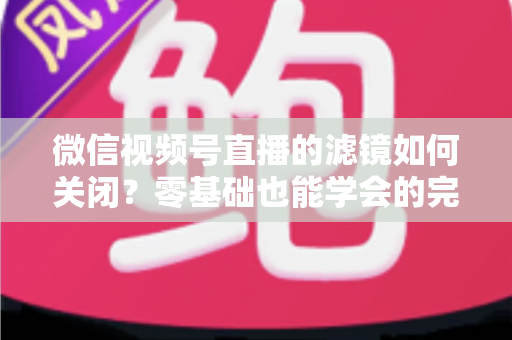 微信视频号直播的滤镜如何关闭？零基础也能学会的完整操作指南与避坑技巧