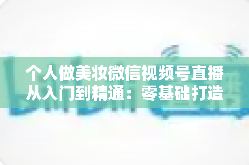 个人做美妆微信视频号直播从入门到精通：零基础打造高人气高转化美妆直播间的完整实战指南