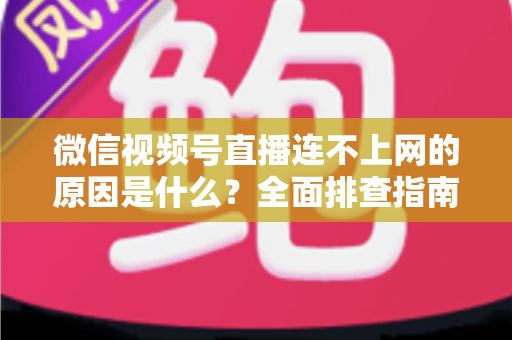微信视频号直播连不上网的原因是什么？全面排查指南与实用解决方案大公开