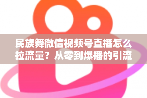 民族舞微信视频号直播怎么拉流量?从零到爆播的引流实战全攻略 民族舞微信视频号直播怎么拉流量?从零到爆播的引流实战全攻略