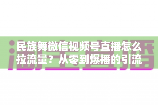 民族舞微信视频号直播怎么拉流量？从零到爆播的引流实战全攻略