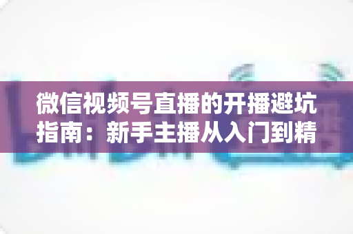 微信视频号直播的开播避坑指南:新手主播从入门到精通的全面避雷手册 微信视频号直播的开播避坑指南:新手主播从入门到精通的全面避雷手册