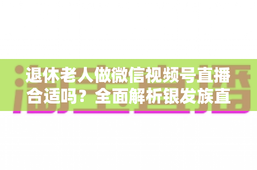 退休老人做微信视频号直播合适吗?全面解析银发族直播的机遇、挑战与实用入门指南 退休老人做微信视频号直播合适吗?全面解析银发族直播的机遇、挑战与实用入门指南