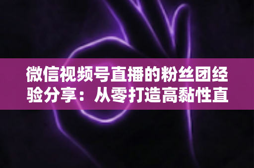 微信视频号直播的粉丝团经验分享：从零打造高黏性直播社群的实战运营指南