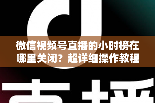 微信视频号直播的小时榜在哪里关闭？超详细操作教程与主播避坑指南全解析