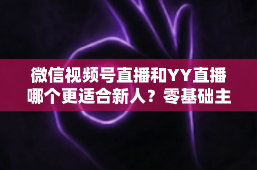 微信视频号直播和YY直播哪个更适合新人？零基础主播选平台避坑全指南