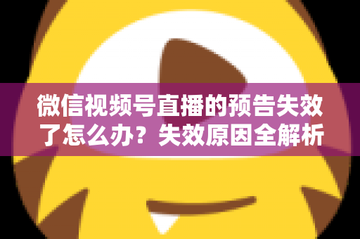 微信视频号直播的预告失效了怎么办？失效原因全解析与高效解决方案一网打尽