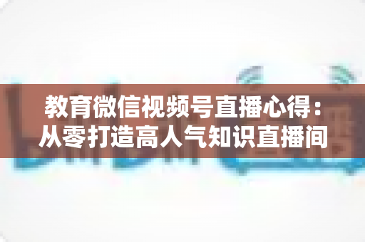 教育微信视频号直播心得：从零打造高人气知识直播间的全流程实战指南