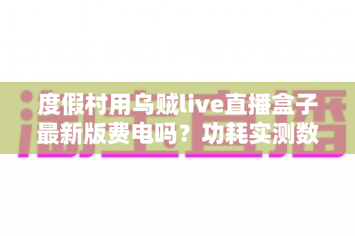 度假村用乌贼live直播盒子最新版费电吗？功耗实测数据与全年电费成本全解析