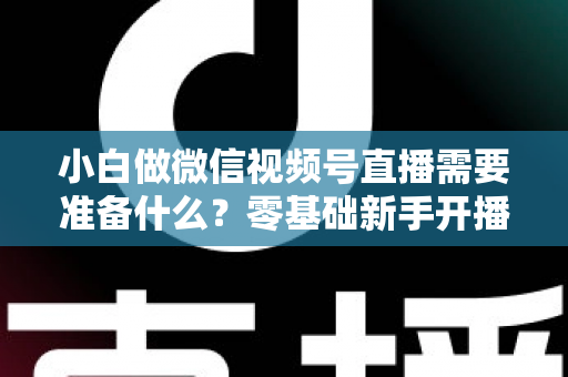 小白做微信视频号直播需要准备什么？零基础新手开播前的完整筹备清单与实操指南