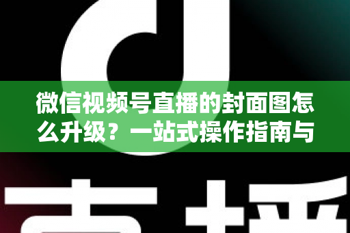 微信视频号直播的封面图怎么升级？一站式操作指南与封面优化全攻略