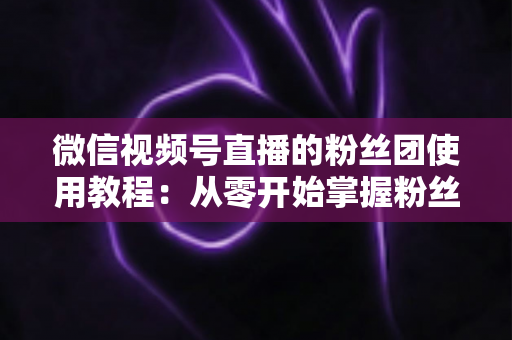 微信视频号直播的粉丝团使用教程：从零开始掌握粉丝团创建、加入与高效运营的全流程实战指南