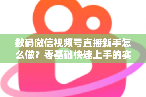 数码微信视频号直播新手怎么做？零基础快速上手的实战攻略全解析