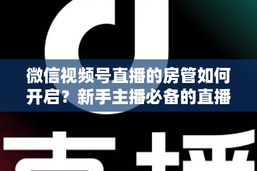 微信视频号直播的房管如何开启？新手主播必备的直播间管理全攻略