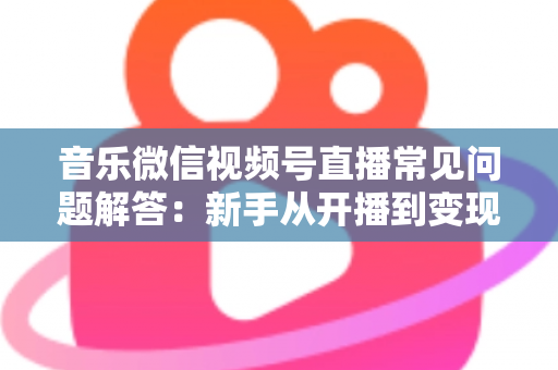 音乐微信视频号直播常见问题解答：新手从开播到变现的全方位实用指南