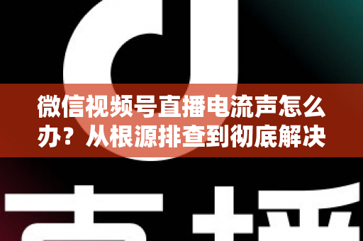 微信视频号直播电流声怎么办？从根源排查到彻底解决的完整指南