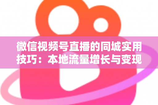 微信视频号直播的同城实用技巧：本地流量增长与变现的一站式实战指南