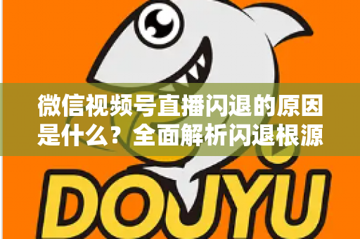 微信视频号直播闪退的原因是什么？全面解析闪退根源与实用解决方案指南