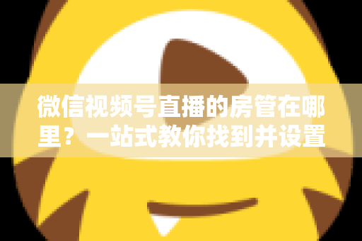 微信视频号直播的房管在哪里？一站式教你找到并设置直播间管理员