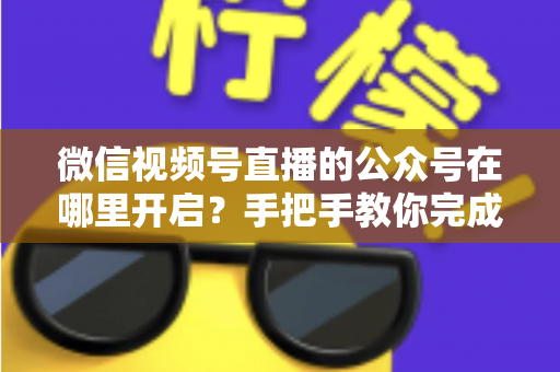 微信视频号直播的公众号在哪里开启？手把手教你完成绑定与直播设置全流程