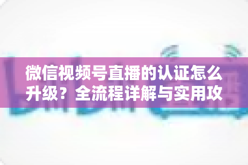 微信视频号直播的认证怎么升级？全流程详解与实用攻略，助你快速解锁更高直播权限