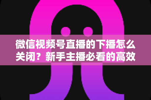 微信视频号直播的下播怎么关闭?新手主播必看的高效下播操作指南与避坑技巧 微信视频号直播的下播怎么关闭?新手主播必看的高效下播操作指南与避坑技巧