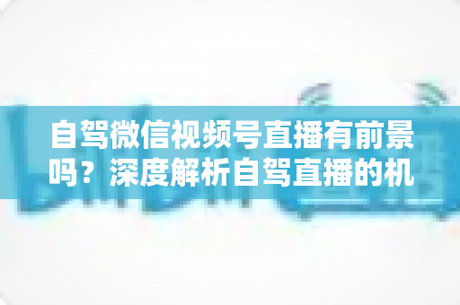 自驾微信视频号直播有前景吗？深度解析自驾直播的机遇、挑战与变现路径