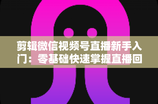 剪辑微信视频号直播新手入门：零基础快速掌握直播回放剪辑的完整指南