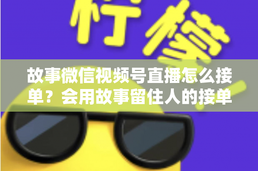 故事微信视频号直播怎么接单？会用故事留住人的接单实战全攻略