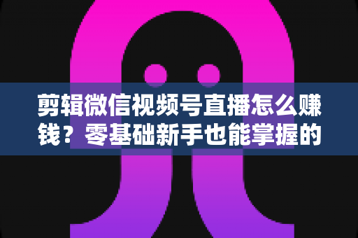 剪辑微信视频号直播怎么赚钱？零基础新手也能掌握的五大变现攻略与实操指南