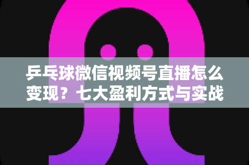 乒乓球微信视频号直播怎么变现？七大盈利方式与实战运营指南全解析