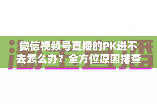 微信视频号直播的PK进不去怎么办？全方位原因排查与实用解决指南助你快速恢复直播PK