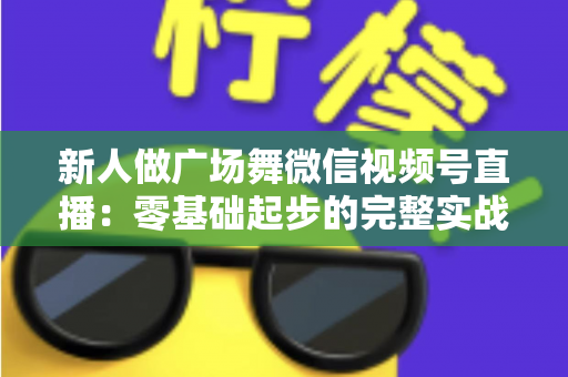 新人做广场舞微信视频号直播：零基础起步的完整实战指南