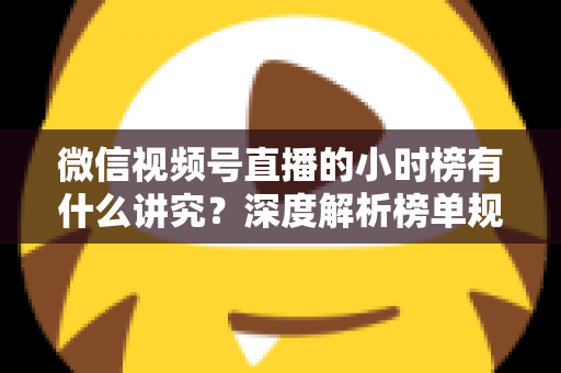微信视频号直播的小时榜有什么讲究？深度解析榜单规则、冲榜技巧与避坑指南