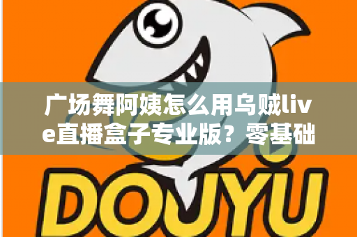 广场舞阿姨怎么用乌贼live直播盒子专业版？零基础也能秒变直播达人的实用指南