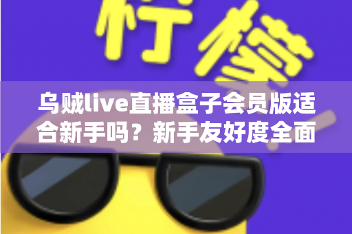 乌贼live直播盒子会员版适合新手吗？新手友好度全面评测与选购指南