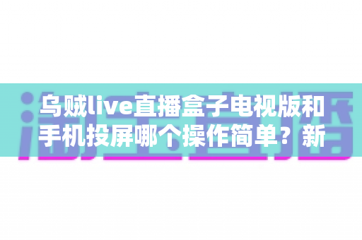 乌贼live直播盒子电视版和手机投屏哪个操作简单？新手必看的操作难度全面对比指南
