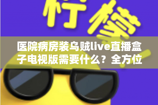 医院病房装乌贼live直播盒子电视版需要什么？全方位安装配置指南与实用清单