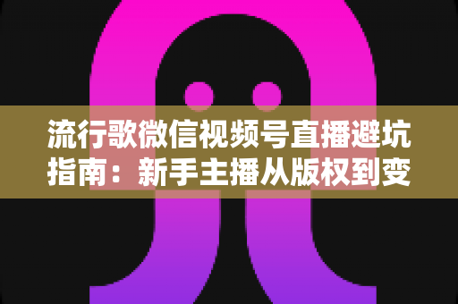 流行歌微信视频号直播避坑指南：新手主播从版权到变现的全流程实战手册
