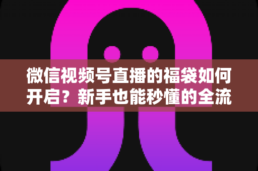 微信视频号直播的福袋如何开启？新手也能秒懂的全流程福袋玩法指南
