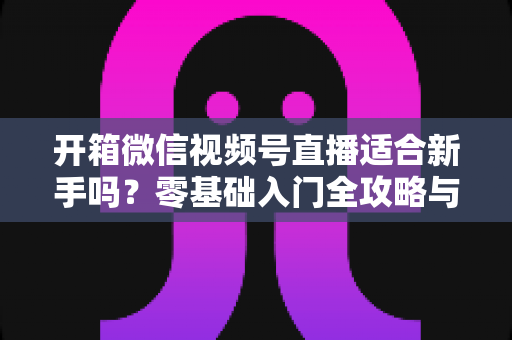 开箱微信视频号直播适合新手吗？零基础入门全攻略与实战经验分享