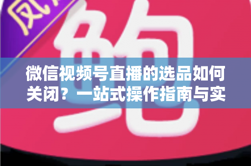 微信视频号直播的选品如何关闭?一站式操作指南与实用避坑攻略 微信视频号直播的选品如何关闭?一站式操作指南与实用避坑攻略