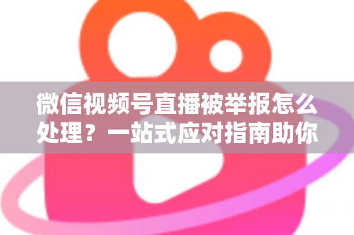 微信视频号直播被举报怎么处理？一站式应对指南助你快速恢复直播