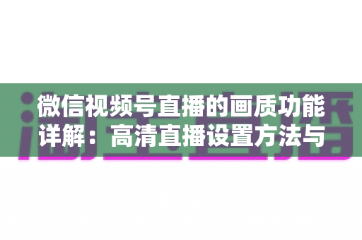 微信视频号直播的画质功能详解：高清直播设置方法与优化技巧全攻略