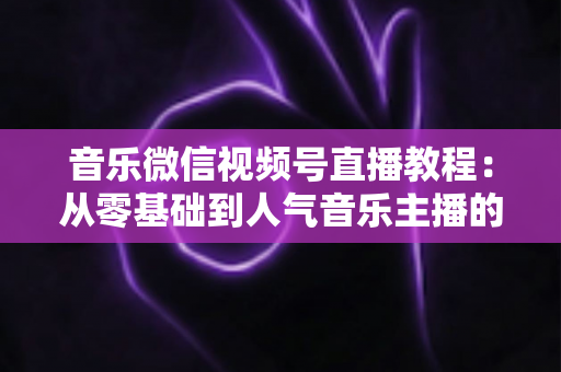 音乐微信视频号直播教程：从零基础到人气音乐主播的完整实战指南