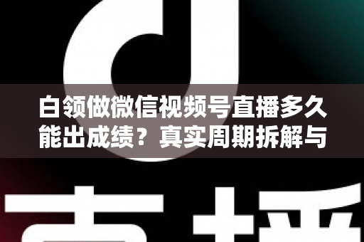白领做微信视频号直播多久能出成绩？真实周期拆解与提速实操指南