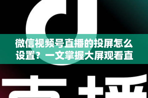 微信视频号直播的投屏怎么设置？一文掌握大屏观看直播的完整攻略