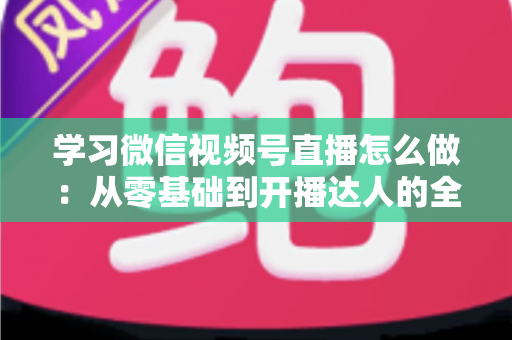 学习微信视频号直播怎么做：从零基础到开播达人的全流程实战指南