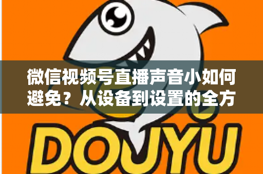 微信视频号直播声音小如何避免？从设备到设置的全方位解决方案大全