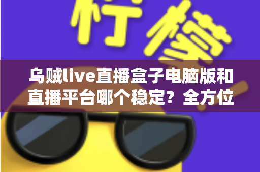 乌贼live直播盒子电脑版和直播平台哪个稳定？全方位对比解析与实用观看指南